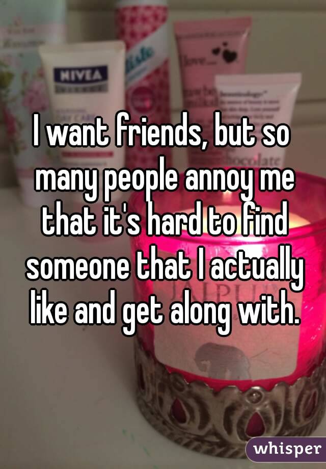 I want friends, but so many people annoy me that it's hard to find someone that I actually like and get along with.