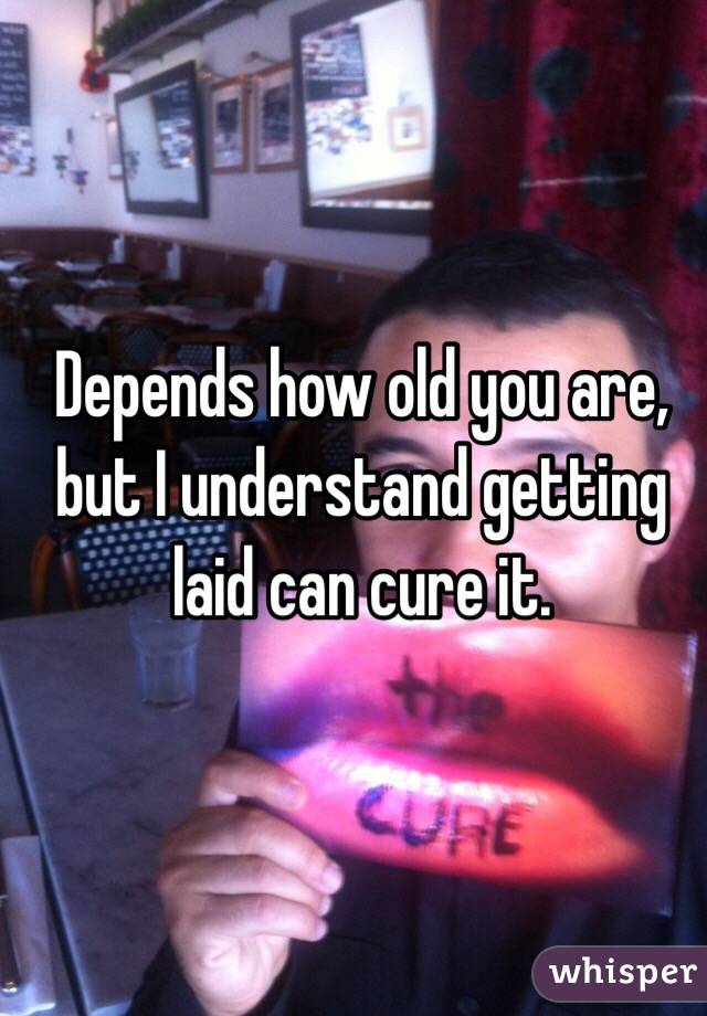 Depends how old you are,  but I understand getting laid can cure it.