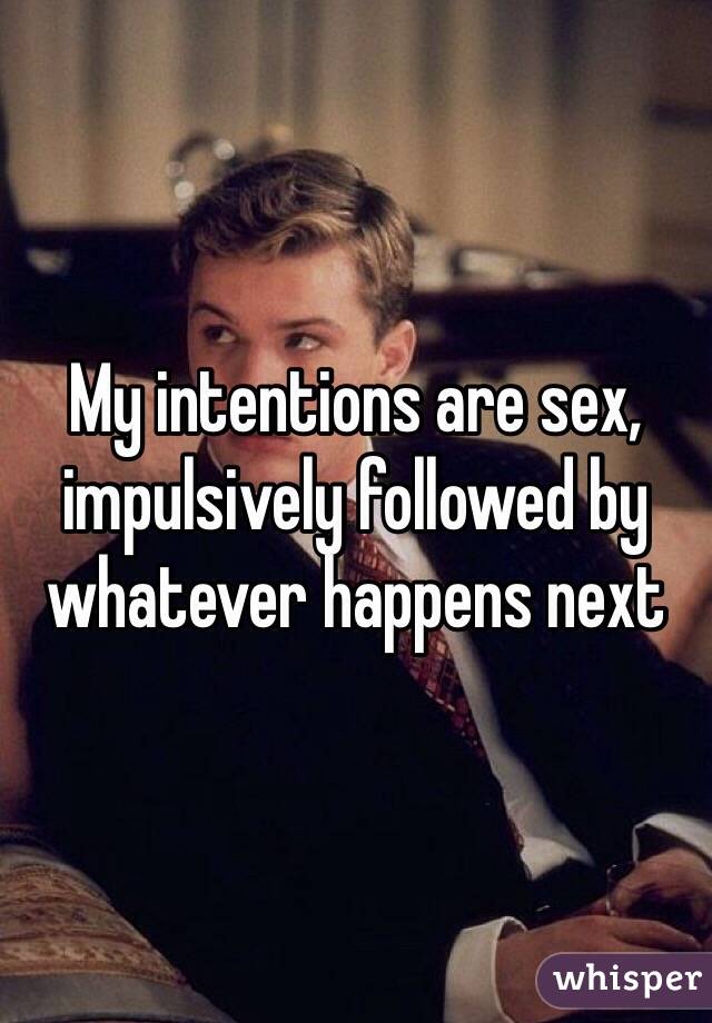 My intentions are sex, impulsively followed by whatever happens next