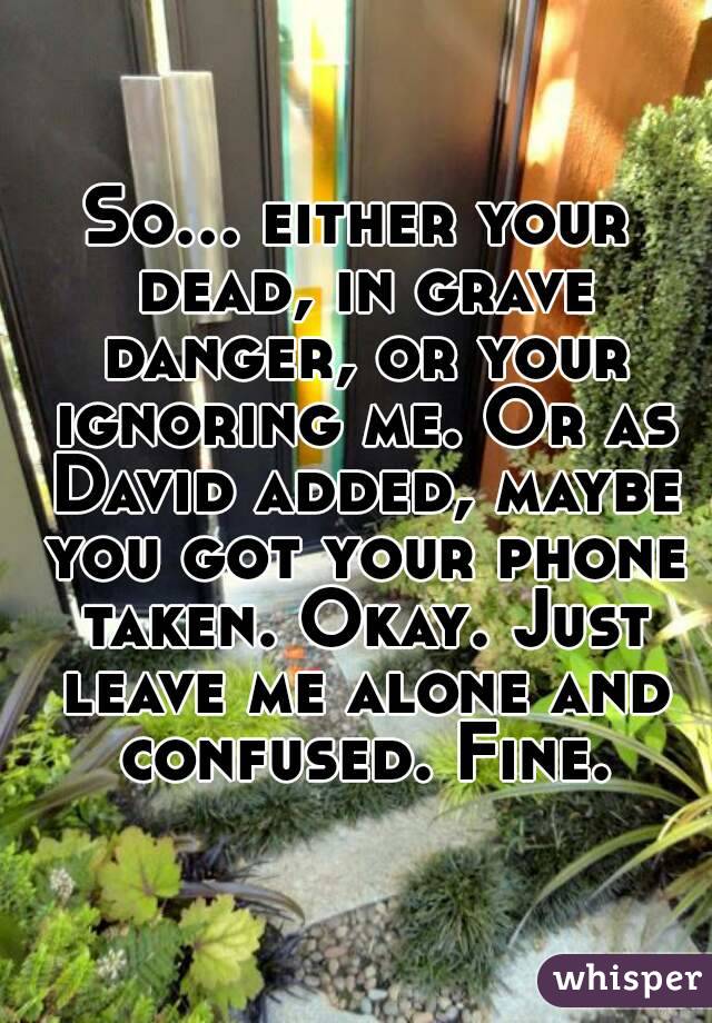 So... either your dead, in grave danger, or your ignoring me. Or as David added, maybe you got your phone taken. Okay. Just leave me alone and confused. Fine.