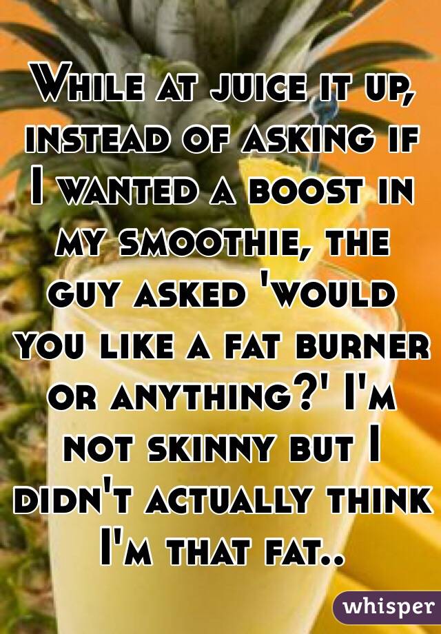 While at juice it up, instead of asking if I wanted a boost in my smoothie, the guy asked 'would you like a fat burner or anything?' I'm not skinny but I didn't actually think I'm that fat.. 
