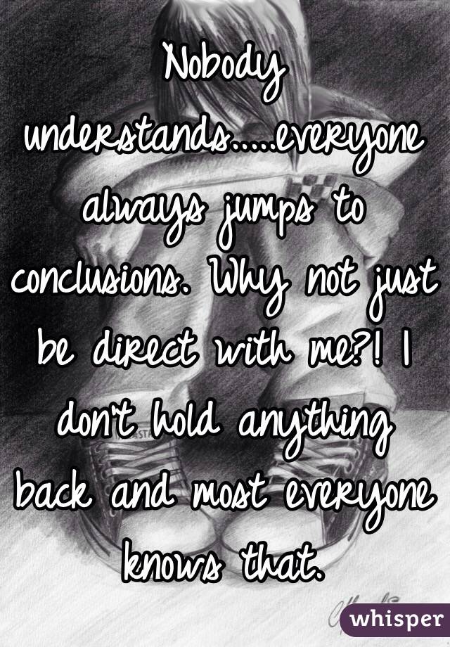 Nobody understands.....everyone always jumps to conclusions. Why not just be direct with me?! I don't hold anything back and most everyone knows that. 