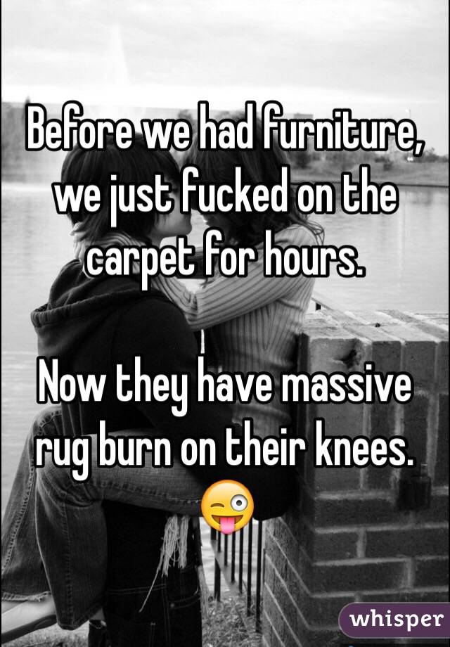 Before we had furniture, we just fucked on the carpet for hours.

Now they have massive rug burn on their knees. 
😜