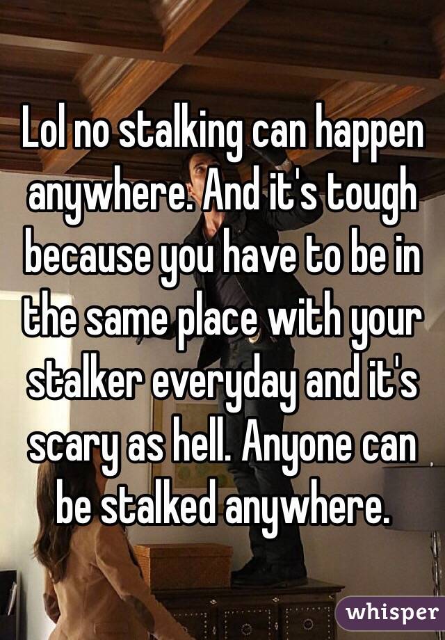 Lol no stalking can happen anywhere. And it's tough because you have to be in the same place with your stalker everyday and it's scary as hell. Anyone can be stalked anywhere.
