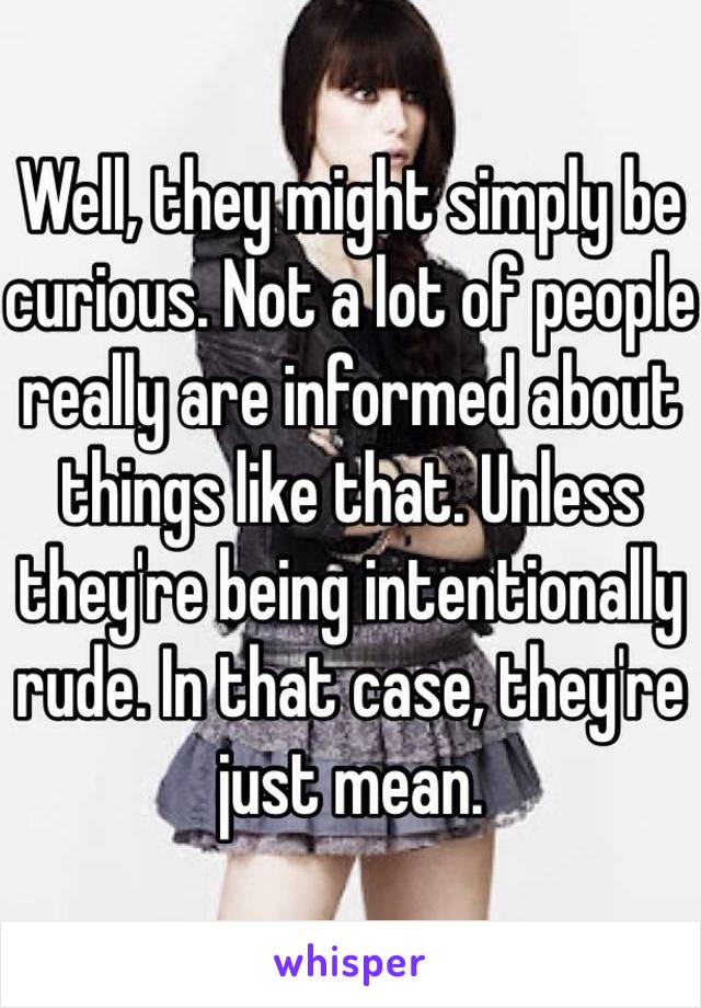 Well, they might simply be curious. Not a lot of people really are informed about things like that. Unless they're being intentionally rude. In that case, they're just mean.  