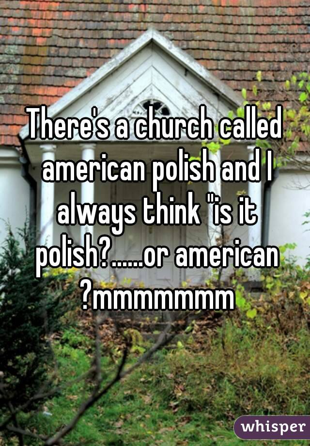 There's a church called american polish and I always think "is it polish?......or american ?mmmmmmm