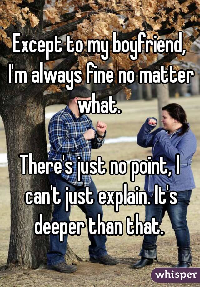 Except to my boyfriend, I'm always fine no matter what. 

There's just no point, I can't just explain. It's deeper than that. 