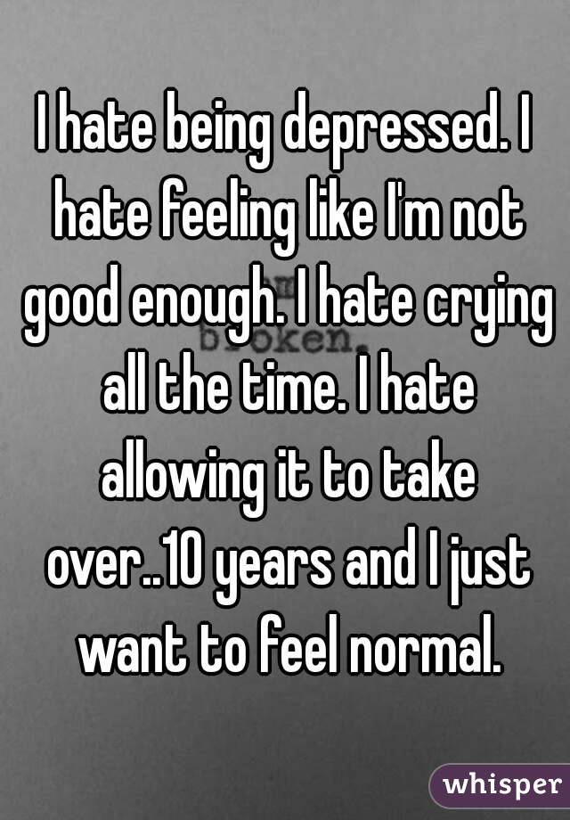 I hate being depressed. I hate feeling like I'm not good enough. I hate crying all the time. I hate allowing it to take over..10 years and I just want to feel normal.