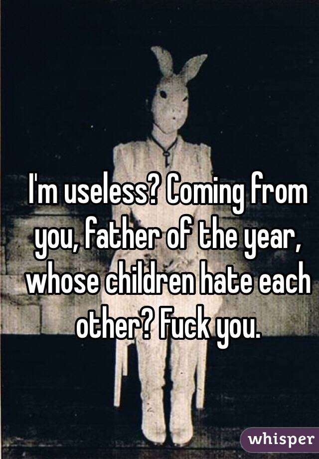 I'm useless? Coming from you, father of the year, whose children hate each other? Fuck you.