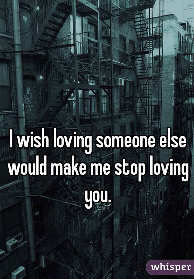 I wish loving someone else would make me stop loving you. 
