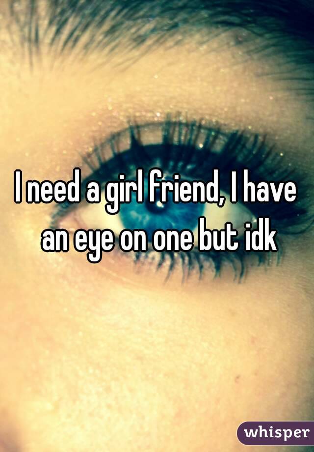 I need a girl friend, I have an eye on one but idk