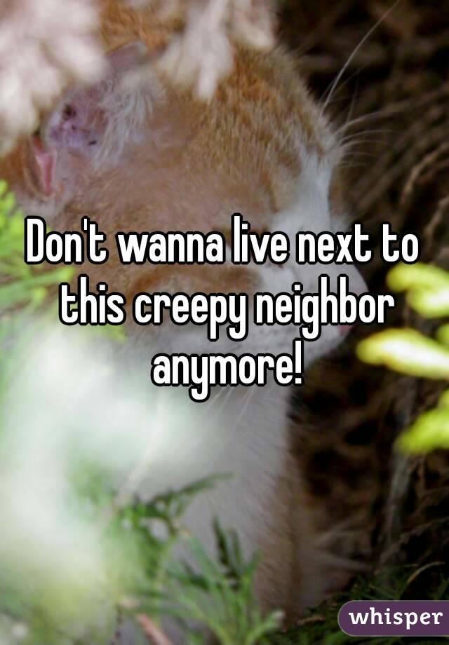 Don't wanna live next to this creepy neighbor anymore!