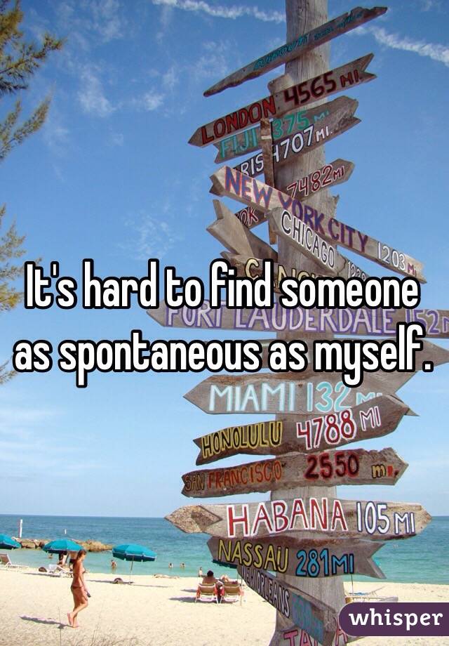 It's hard to find someone as spontaneous as myself.