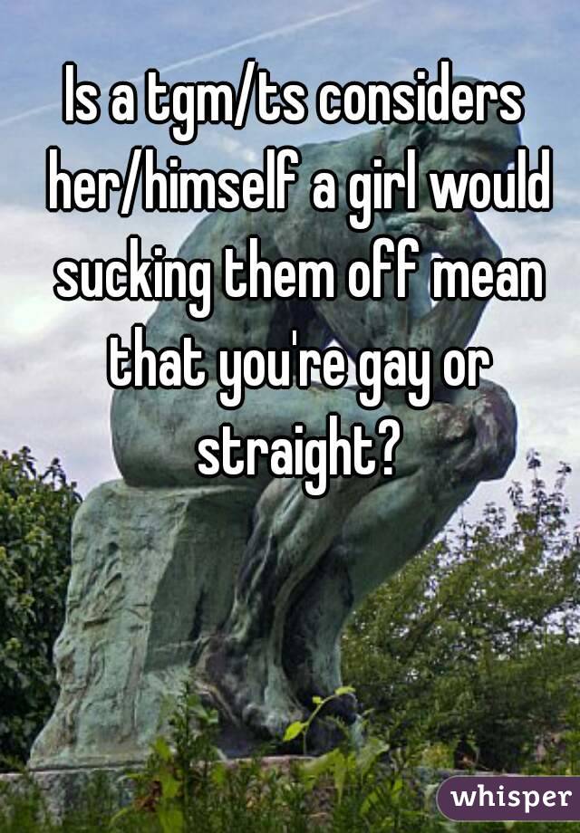 Is a tgm/ts considers her/himself a girl would sucking them off mean that you're gay or straight?