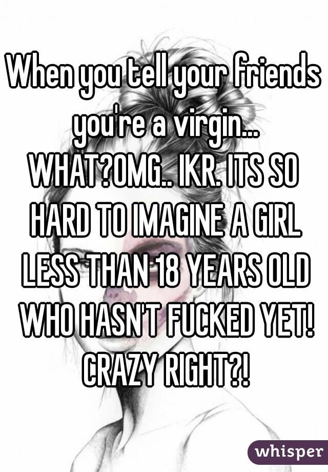 When you tell your friends you're a virgin...
WHAT?OMG.. IKR. ITS SO HARD TO IMAGINE A GIRL LESS THAN 18 YEARS OLD WHO HASN'T FUCKED YET! CRAZY RIGHT?!
