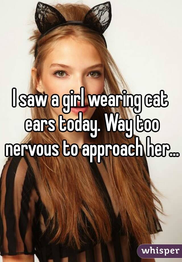 I saw a girl wearing cat ears today. Way too nervous to approach her...
