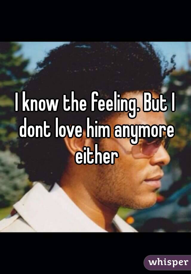 I know the feeling. But I dont love him anymore either