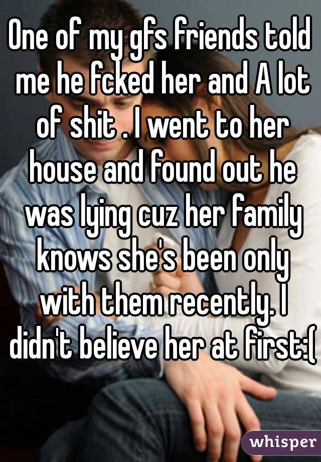 One of my gfs friends told me he fcked her and A lot of shit . I went to her house and found out he was lying cuz her family knows she's been only with them recently. I didn't believe her at first:(