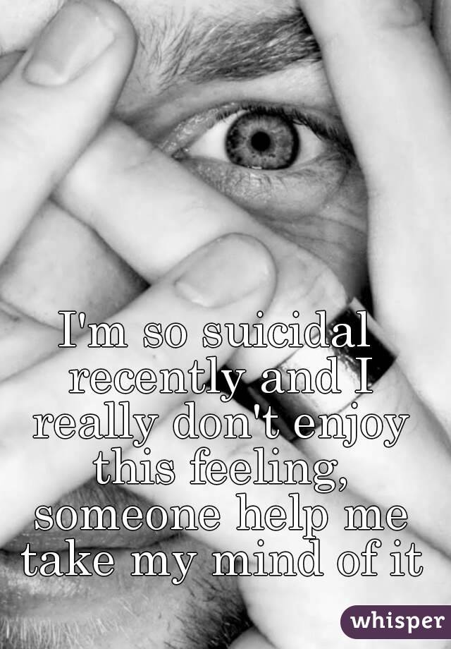 I'm so suicidal recently and I really don't enjoy this feeling, someone help me take my mind of it