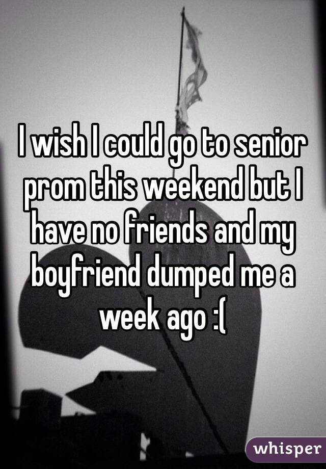 I wish I could go to senior prom this weekend but I have no friends and my boyfriend dumped me a week ago :(