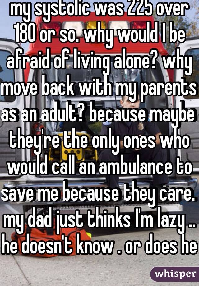 my systolic was 225 over 180 or so. why would I be afraid of living alone? why move back with my parents as an adult? because maybe they're the only ones who would call an ambulance to save me because they care. my dad just thinks I'm lazy .. he doesn't know . or does he