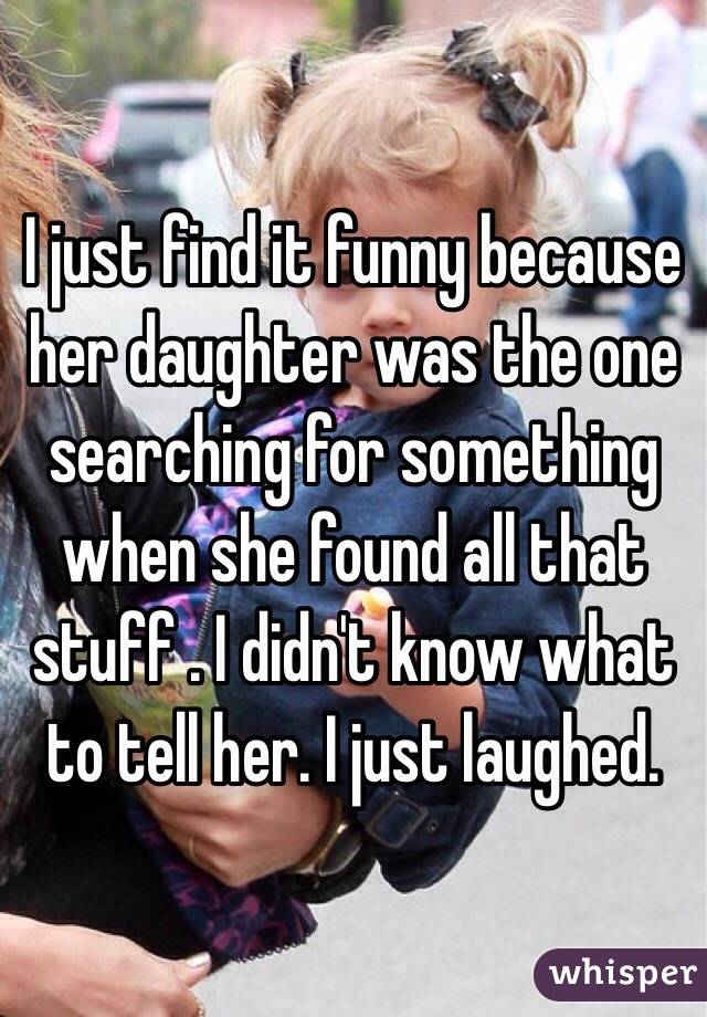 I just find it funny because her daughter was the one searching for something when she found all that stuff . I didn't know what to tell her. I just laughed. 