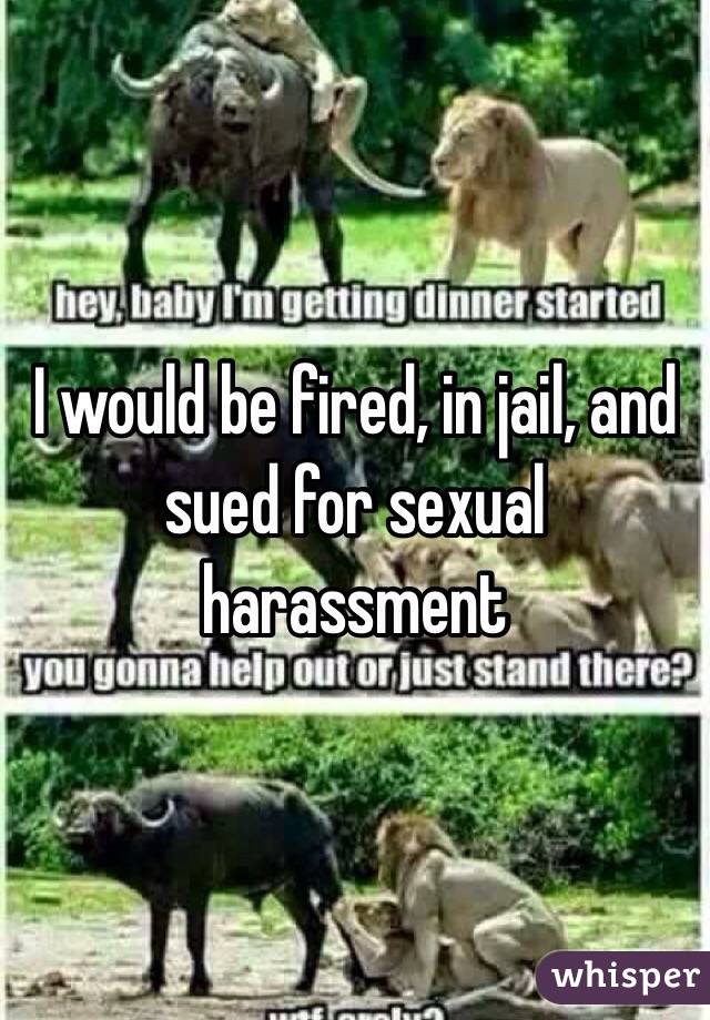 I would be fired, in jail, and sued for sexual harassment 