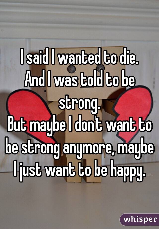 I said I wanted to die. 
And I was told to be strong. 
But maybe I don't want to be strong anymore, maybe I just want to be happy. 
