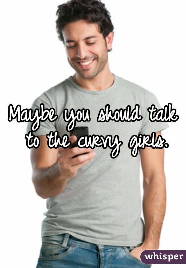 Maybe you should talk to the curvy girls.
