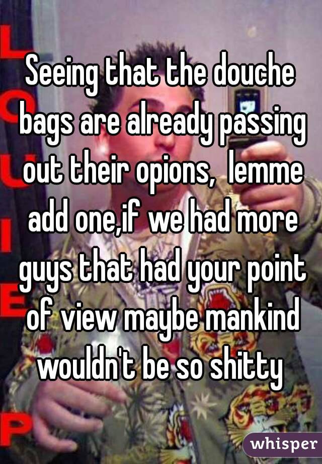 Seeing that the douche bags are already passing out their opions,  lemme add one,if we had more guys that had your point of view maybe mankind wouldn't be so shitty 