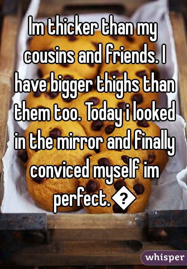 Im thicker than my cousins and friends. I have bigger thighs than them too. Today i looked in the mirror and finally conviced myself im perfect.ðŸ˜Š
