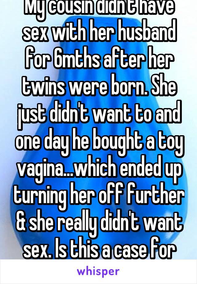 My cousin didn't have sex with her husband for 6mths after her twins were born. She just didn't want to and one day he bought a toy vagina...which ended up turning her off further & she really didn't want sex. Is this a case for empathy?