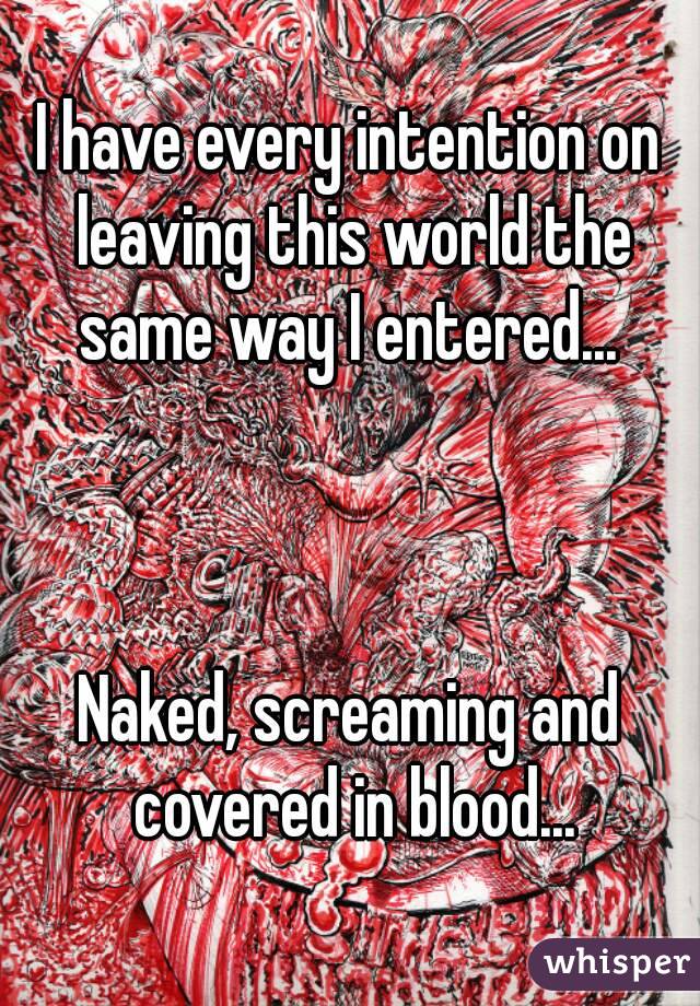I have every intention on leaving this world the same way I entered... 



Naked, screaming and covered in blood...