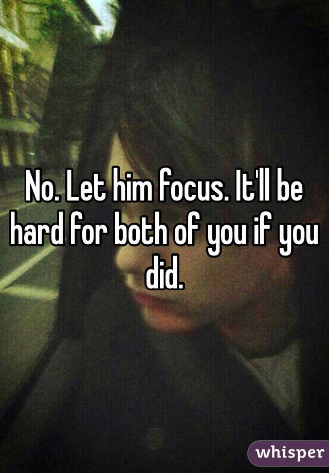 No. Let him focus. It'll be hard for both of you if you did. 