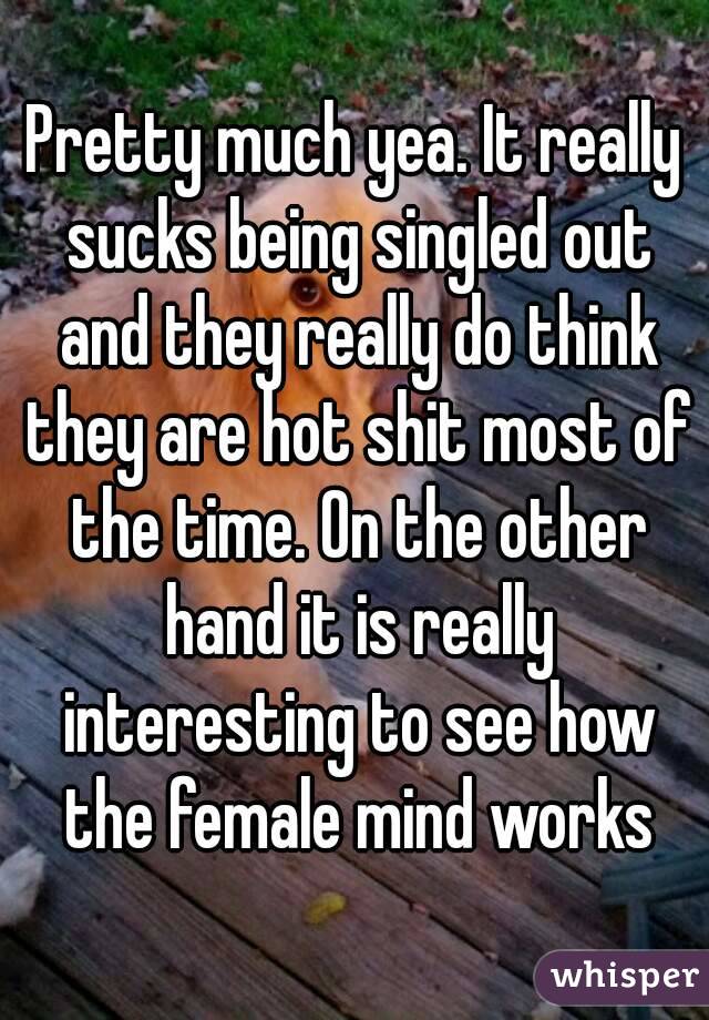 Pretty much yea. It really sucks being singled out and they really do think they are hot shit most of the time. On the other hand it is really interesting to see how the female mind works