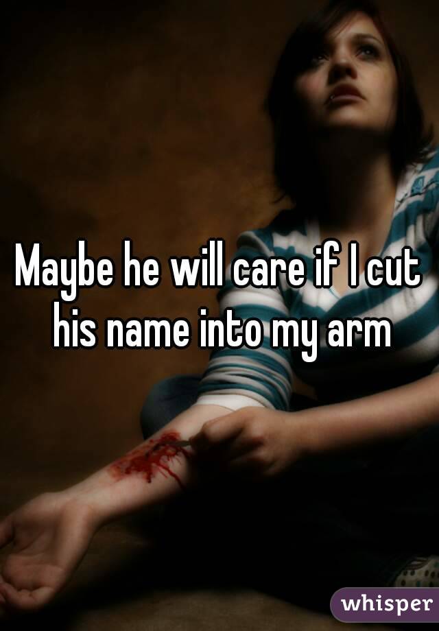 Maybe he will care if I cut his name into my arm