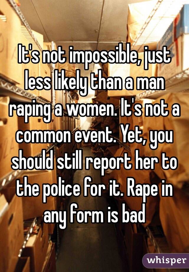 It's not impossible, just less likely than a man raping a women. It's not a common event. Yet, you should still report her to the police for it. Rape in any form is bad