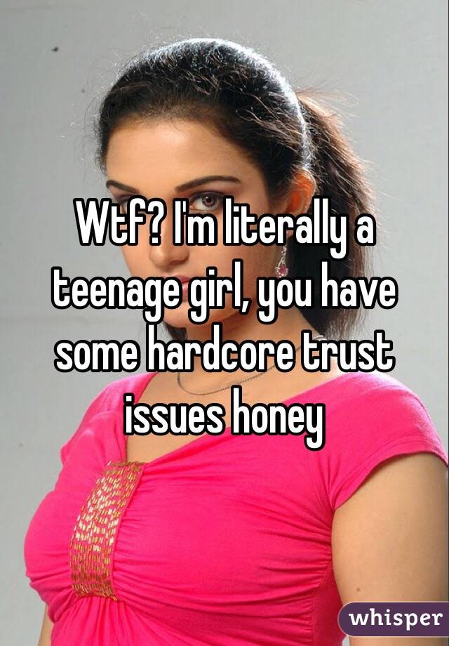 Wtf? I'm literally a teenage girl, you have some hardcore trust issues honey