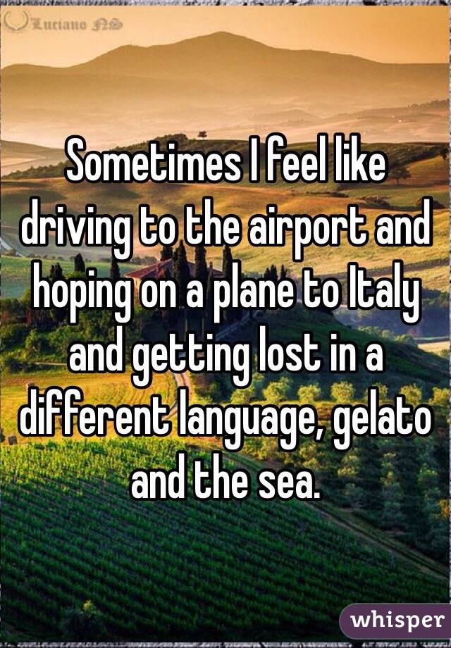 Sometimes I feel like driving to the airport and hoping on a plane to Italy and getting lost in a different language, gelato and the sea.