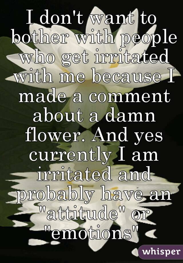 I don't want to bother with people who get irritated with me because I made a comment about a damn flower. And yes currently I am irritated and probably have an "attitude" or "emotions" 