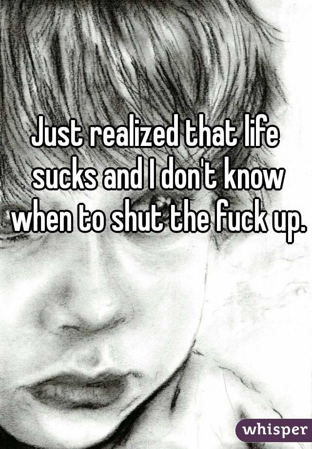 Just realized that life sucks and I don't know when to shut the fuck up. 