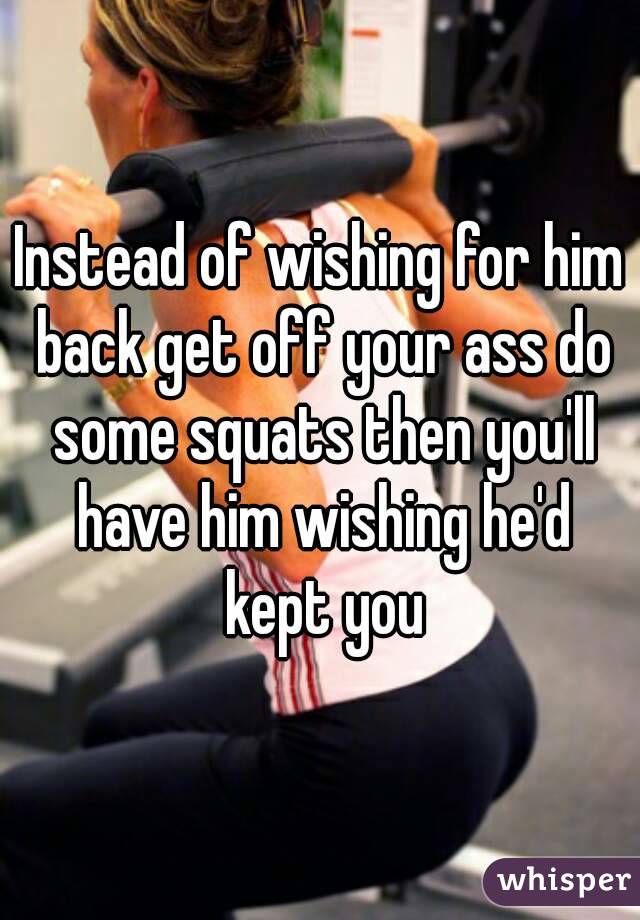 Instead of wishing for him back get off your ass do some squats then you'll have him wishing he'd kept you