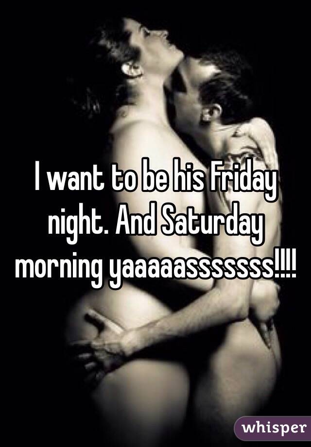 I want to be his Friday night. And Saturday morning yaaaaasssssss!!!!