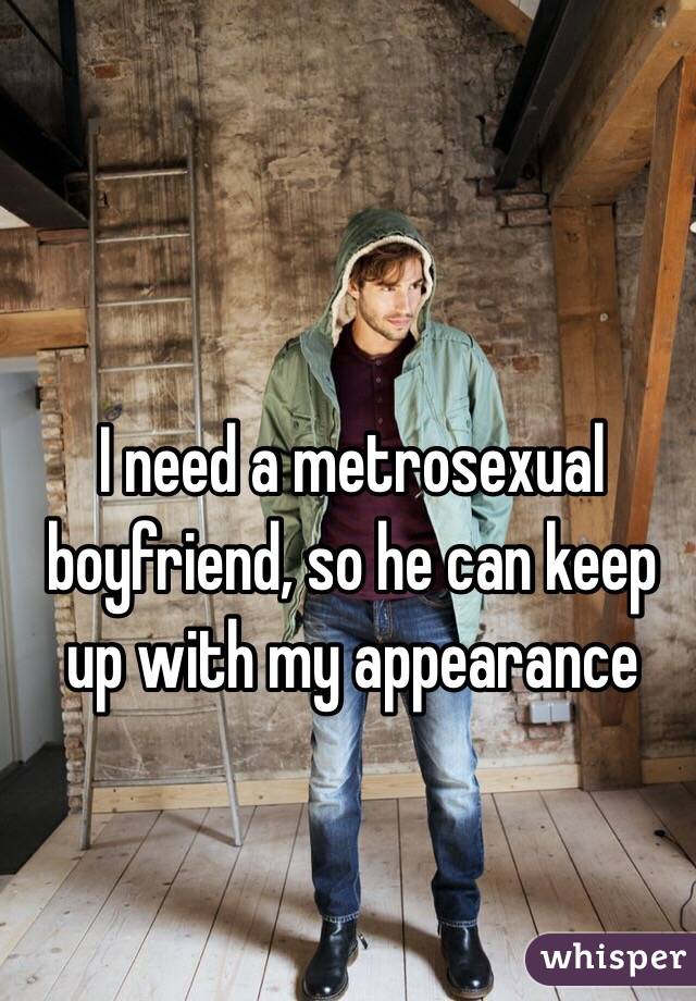 I need a metrosexual boyfriend, so he can keep up with my appearance 