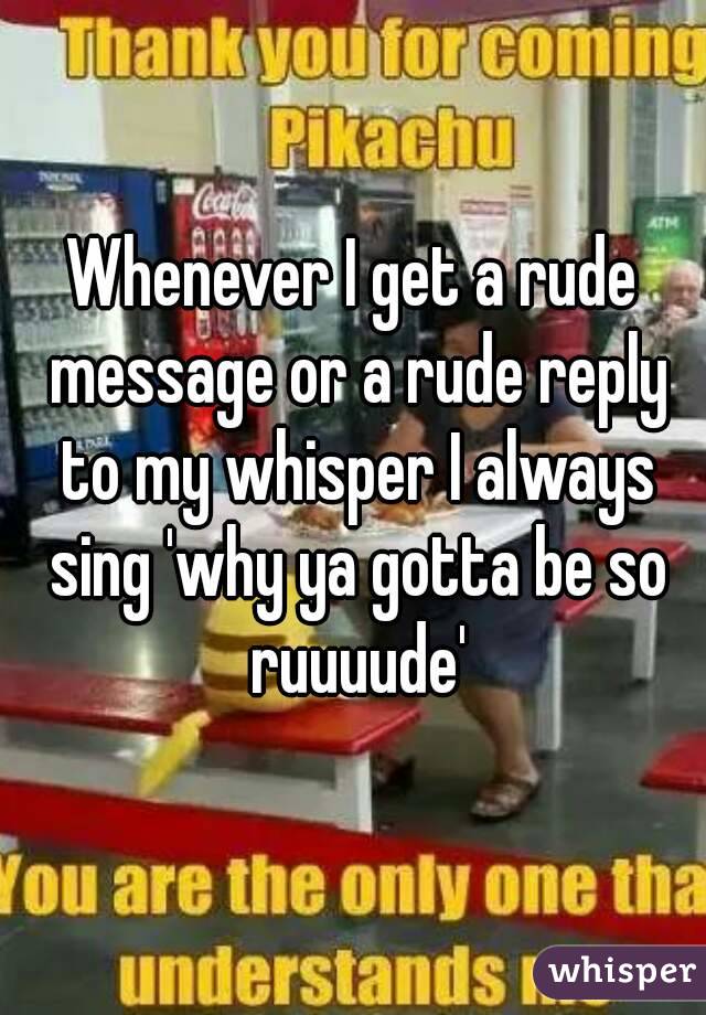 Whenever I get a rude message or a rude reply to my whisper I always sing 'why ya gotta be so ruuuude'