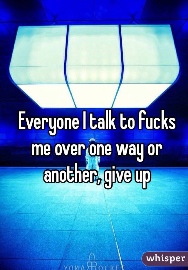 Everyone I talk to fucks me over one way or another, give up 