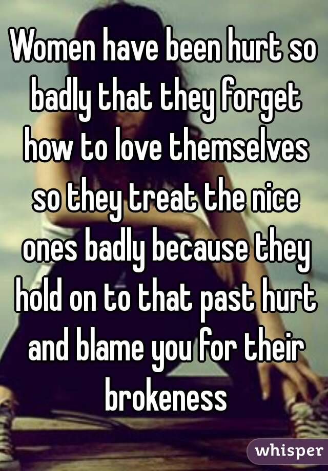 Women have been hurt so badly that they forget how to love themselves so they treat the nice ones badly because they hold on to that past hurt and blame you for their brokeness