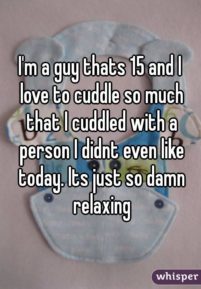 I'm a guy thats 15 and I love to cuddle so much that I cuddled with a person I didnt even like today. Its just so damn relaxing
