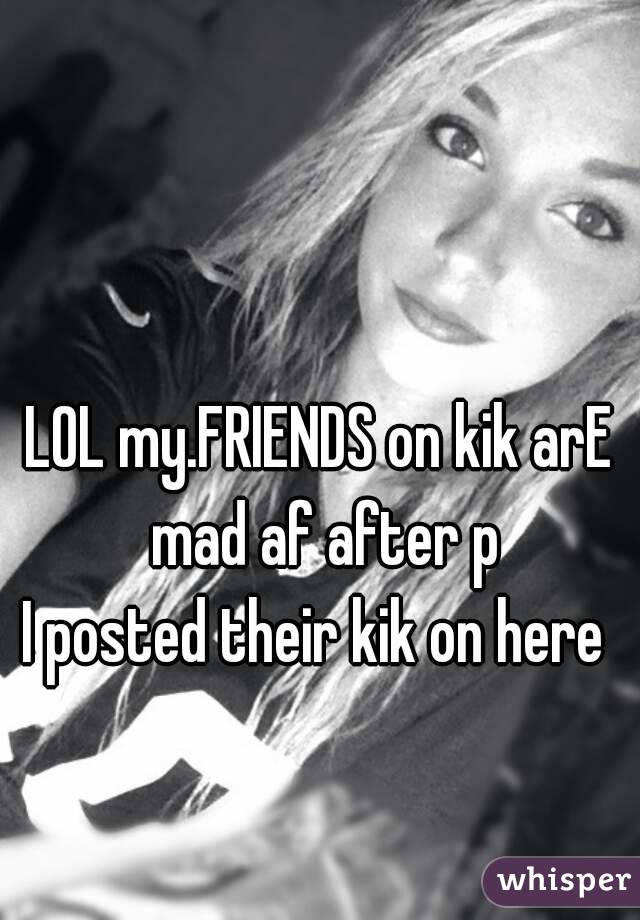 LOL my.FRIENDS on kik arE mad af after p
I posted their kik on here 