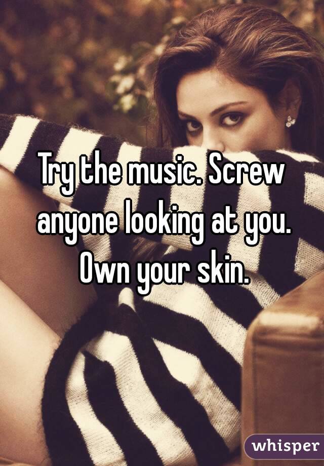 Try the music. Screw anyone looking at you. Own your skin.